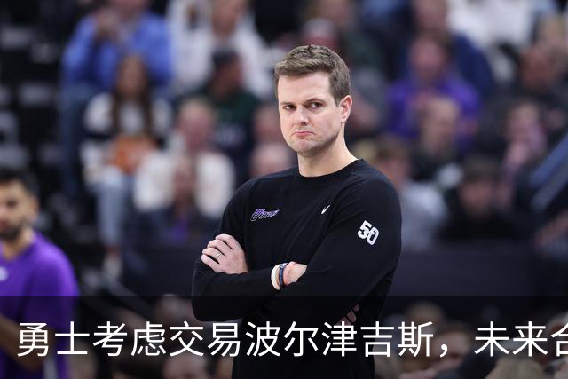 勇士考虑交易波尔津吉斯，未来合同保障情况引关注